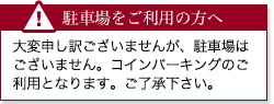 駐車場をご利用の方へ 大変申し訳ございませんが、駐車場はございません。コインパーキングのご利用となります。ご了承下さい。